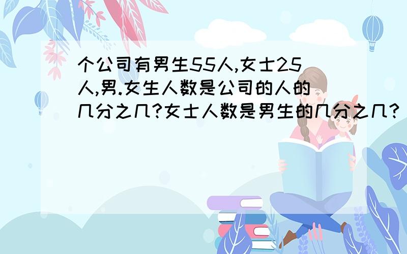 个公司有男生55人,女士25人,男.女生人数是公司的人的几分之几?女士人数是男生的几分之几?(2)一架墒品原价100元,在第一季张了10分之一,第二季打了9则,第3季又张了10%,那么这个墒品在第一季