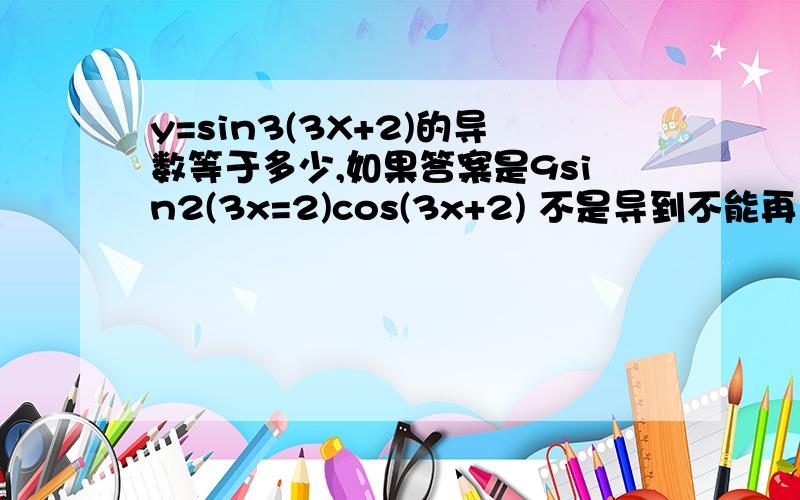 y=sin3(3X+2)的导数等于多少,如果答案是9sin2(3x=2)cos(3x+2) 不是导到不能再导为止吗?cos(3x+2) 为什么不用导?