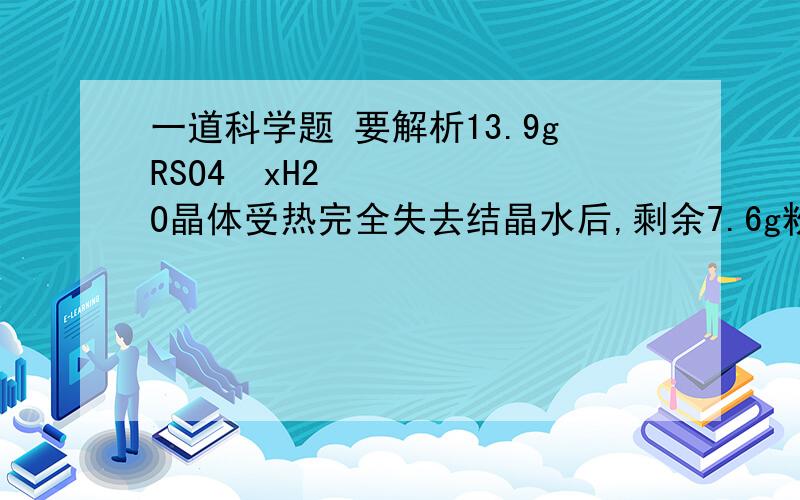 一道科学题 要解析13.9gRSO4•xH2O晶体受热完全失去结晶水后,剩余7.6g粉末.已知元素R的相对原子质量有晶体中结晶水分子个数的8倍,则元素R的相对原子质量粮为多少?