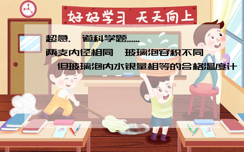 超急.一道科学题......两支内径相同,玻璃泡容积不同,但玻璃泡内水银量相等的合格温度计,同时插入一杯热水中,过一会儿看到：A.两只温度计水银柱上升高度相同,示数相同B.玻璃泡容积小的水