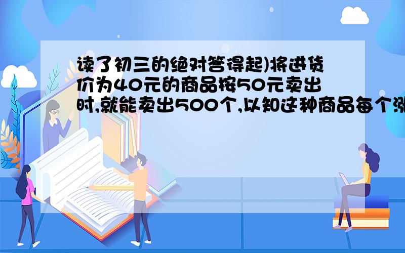 读了初三的绝对答得起)将进货价为40元的商品按50元卖出时,就能卖出500个,以知这种商品每个涨1元,起销售量就减少10个,问为了赚得8000元的利润,售价应定位多少?这时应进货多少个?列个式子