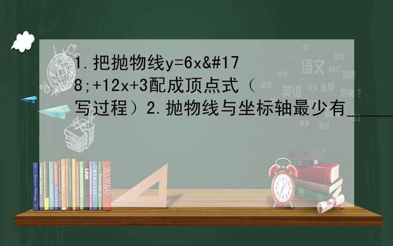 1.把抛物线y=6x²+12x+3配成顶点式（写过程）2.抛物线与坐标轴最少有______几个交点,最多有______个交点3.用顶点坐标公式求抛物线y=负½x²-3x+2的对称轴、顶点坐标4.求抛物线y=x²-6x+8