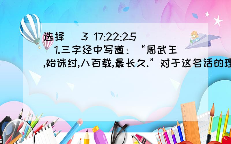 选择 (3 17:22:25)1.三字经中写道：“周武王,始诛纣,八百载,最长久.”对于这名话的理解正确的一项是（）A,武王伐纣不符合历史发展的潮流B,周的政治文化有惊人的稳定性和延续性C,西周是我国