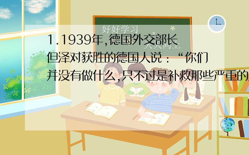 1.1939年,德国外交部长但泽对获胜的德国人说：“你们并没有做什么,只不过是补救那些严重的后果而已,这些后果是由历史上强加于一个国家,各种毫无道理的指令所导致的.”材料中“毫无道