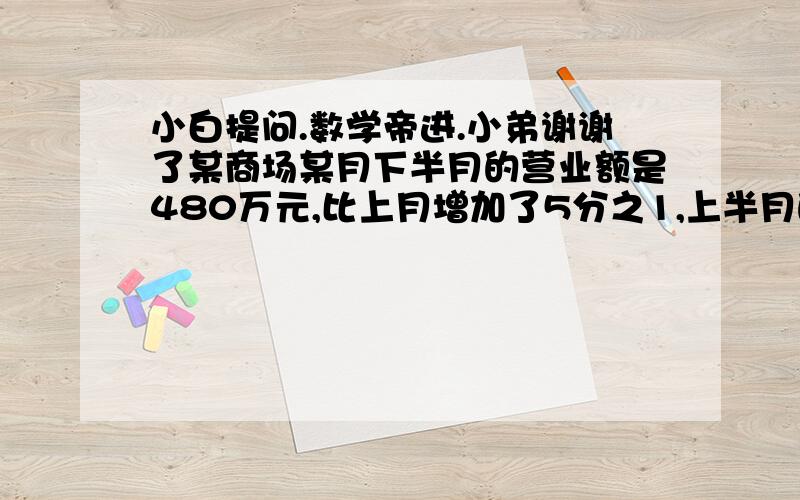 小白提问.数学帝进.小弟谢谢了某商场某月下半月的营业额是480万元,比上月增加了5分之1,上半月的营业额是多少万元?小明有120枚邮票,他诺把这些邮票的8分之1给小华,俩人就一样多,小华原来