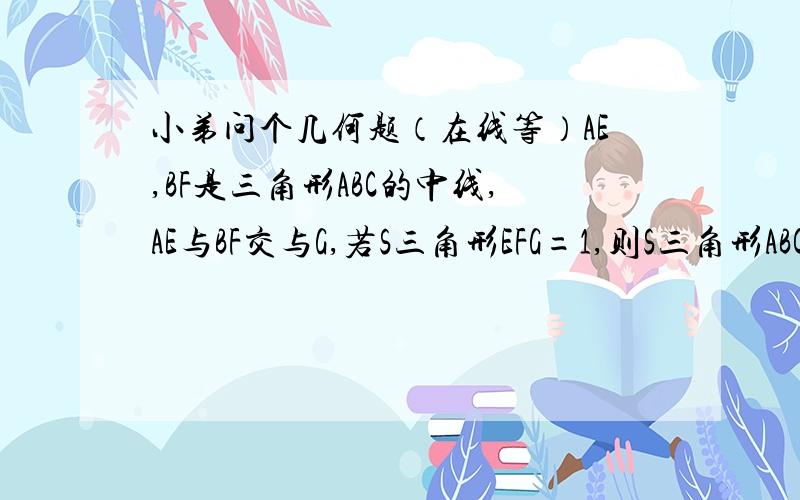 小弟问个几何题（在线等）AE,BF是三角形ABC的中线,AE与BF交与G,若S三角形EFG=1,则S三角形ABC=____这个题卷子上没有图,叫我们自己画个图解答,知道的写下正规的过程,会上图就把图上了吧我企鹅939