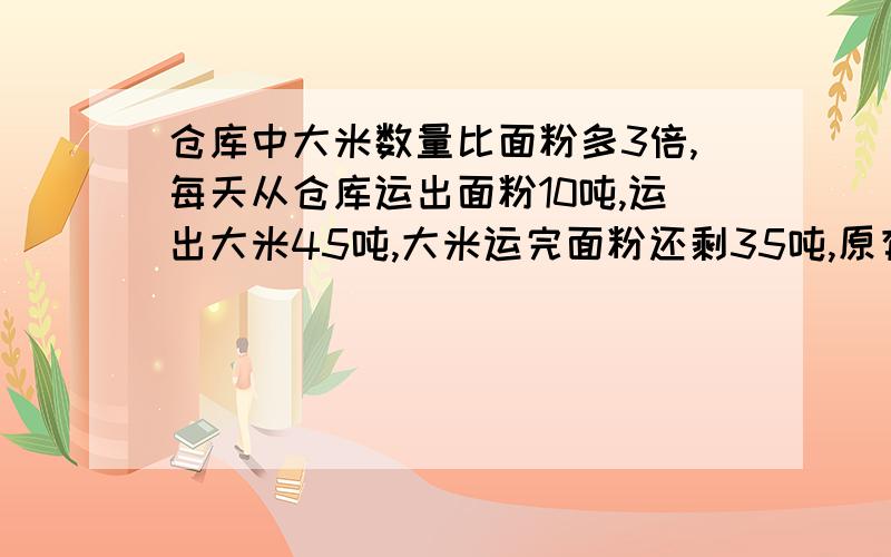 仓库中大米数量比面粉多3倍,每天从仓库运出面粉10吨,运出大米45吨,大米运完面粉还剩35吨,原有大米吨?多少吨？