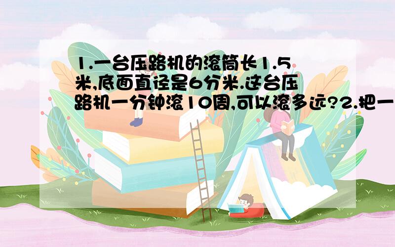 1.一台压路机的滚筒长1.5米,底面直径是6分米.这台压路机一分钟滚10周,可以滚多远?2.把一个高是5cm的圆柱表面展开,（侧面是长方形）已知展开的周长是85.36cm,这个圆柱的体积是多少?