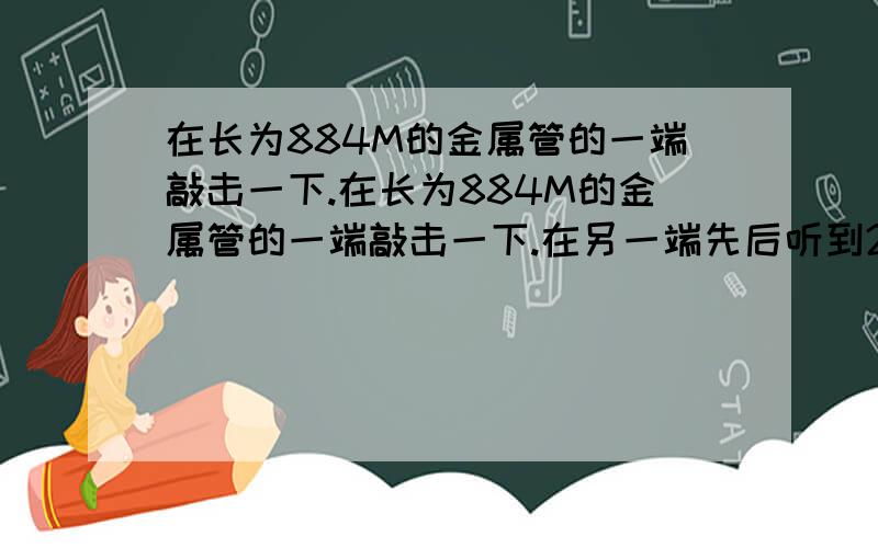 在长为884M的金属管的一端敲击一下.在长为884M的金属管的一端敲击一下.在另一端先后听到2个声音在长为884M的金属管的一端敲击一下.在另一端先后听到2个声音.两声相隔2.43s.声音在金属管中