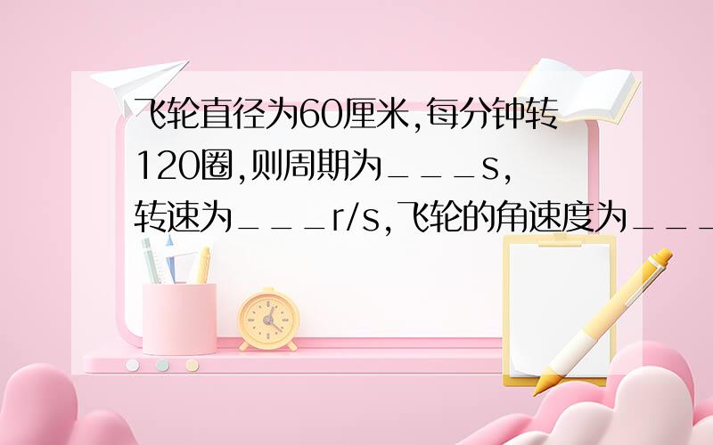 飞轮直径为60厘米,每分钟转120圈,则周期为___s,转速为___r/s,飞轮的角速度为___rad/s,飞轮边上一点的线速度为____m/s