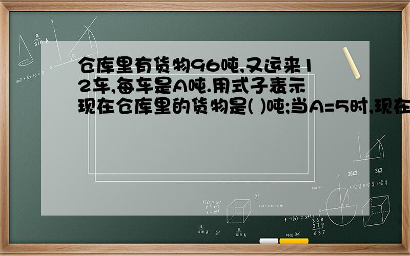 仓库里有货物96吨,又运来12车,每车是A吨.用式子表示现在仓库里的货物是( )吨;当A=5时,现在的货物