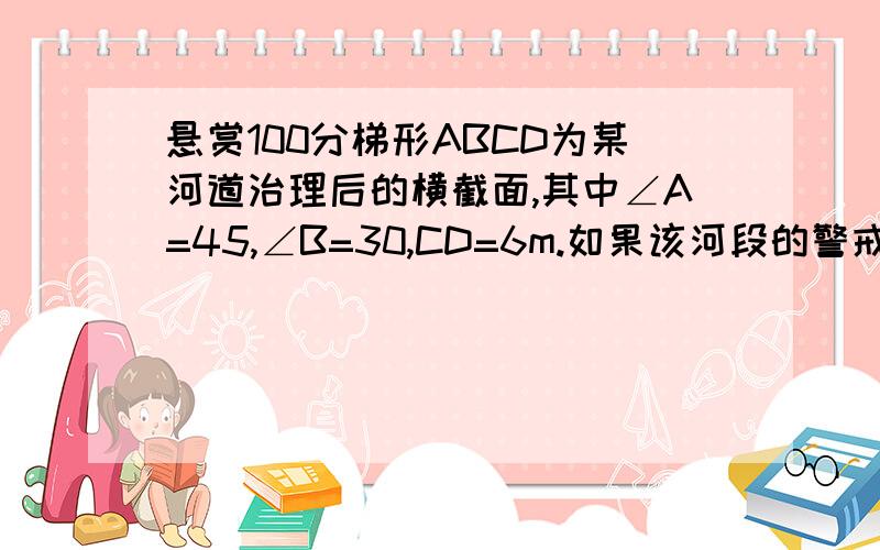 悬赏100分梯形ABCD为某河道治理后的横截面,其中∠A=45,∠B=30,CD=6m.如果该河段的警戒水位为20m,那么当水位上升都警戒水位时,过水面CDFE的面积是多少