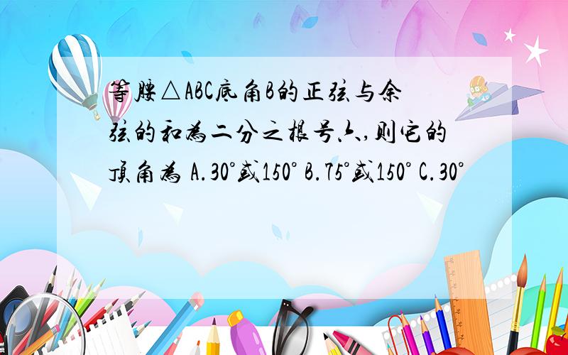 等腰△ABC底角B的正弦与余弦的和为二分之根号六,则它的顶角为 A.30°或150° B.75°或150° C.30°