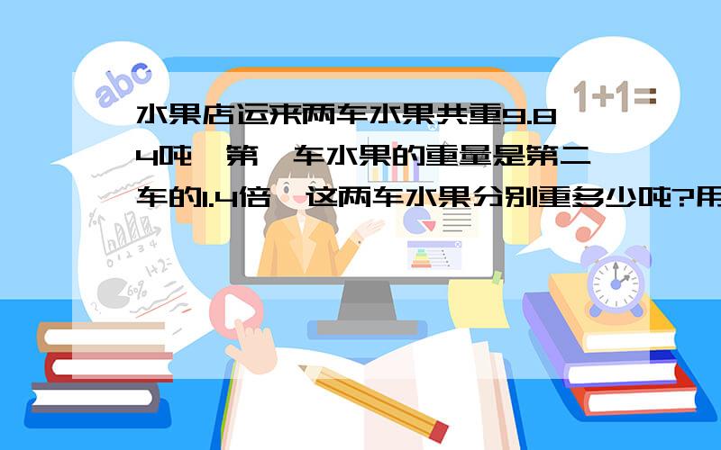 水果店运来两车水果共重9.84吨,第一车水果的重量是第二车的1.4倍,这两车水果分别重多少吨?用方程,回答完整