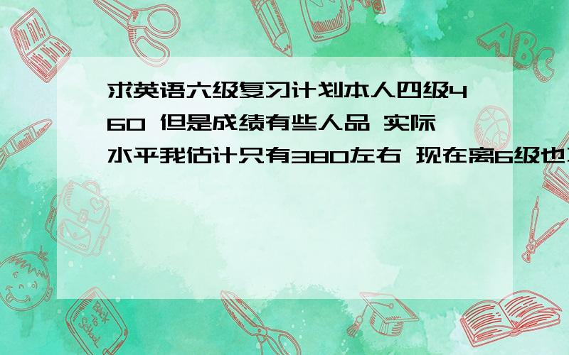 求英语六级复习计划本人四级460 但是成绩有些人品 实际水平我估计只有380左右 现在离6级也不远了 已经是第二次考了 求复习计划.