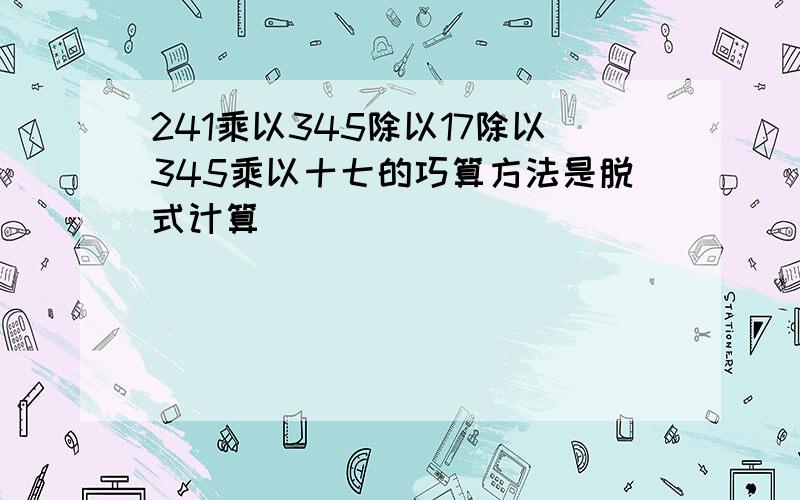 241乘以345除以17除以345乘以十七的巧算方法是脱式计算