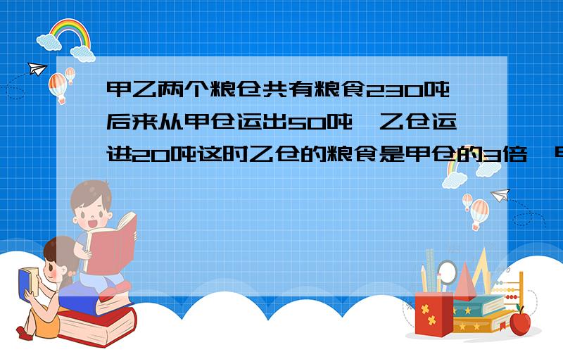 甲乙两个粮仓共有粮食230吨后来从甲仓运出50吨,乙仓运进20吨这时乙仓的粮食是甲仓的3倍,甲乙原来各有多