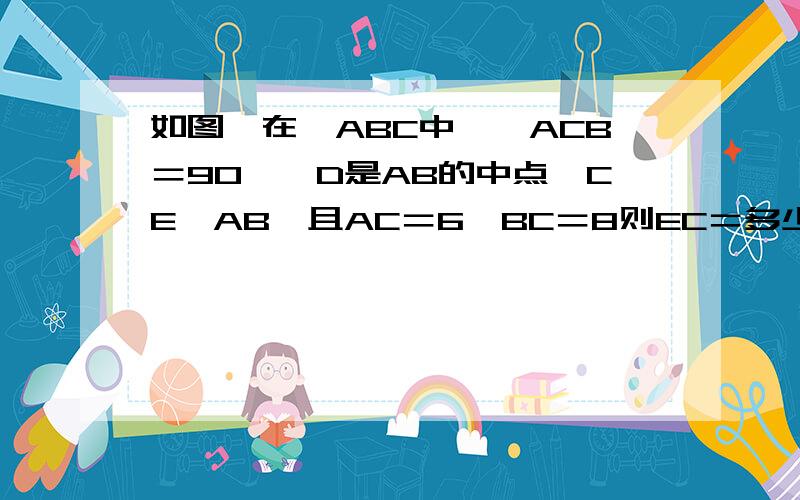 如图,在△ABC中,∠ACB＝90°,D是AB的中点,CE⊥AB,且AC＝6,BC＝8则EC＝多少,CD等于多少