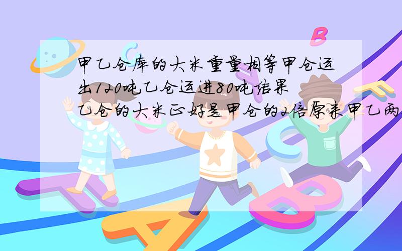 甲乙仓库的大米重量相等甲仓运出120吨乙仓运进80吨结果乙仓的大米正好是甲仓的2倍原来甲乙两仓个有大米千不要用x算【方程式】,但要用算式算.