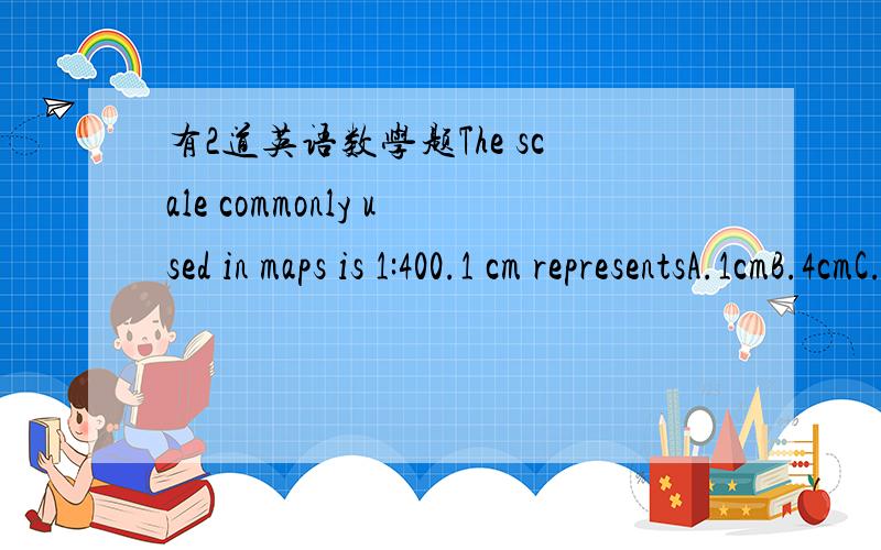 有2道英语数学题The scale commonly used in maps is 1:400.1 cm representsA.1cmB.4cmC.40cmD.400cmRefer to Q.1.1cm二次方 representsA.1cm二次方B.400cm二次方C.40000cm二次方D.160000cm二次方