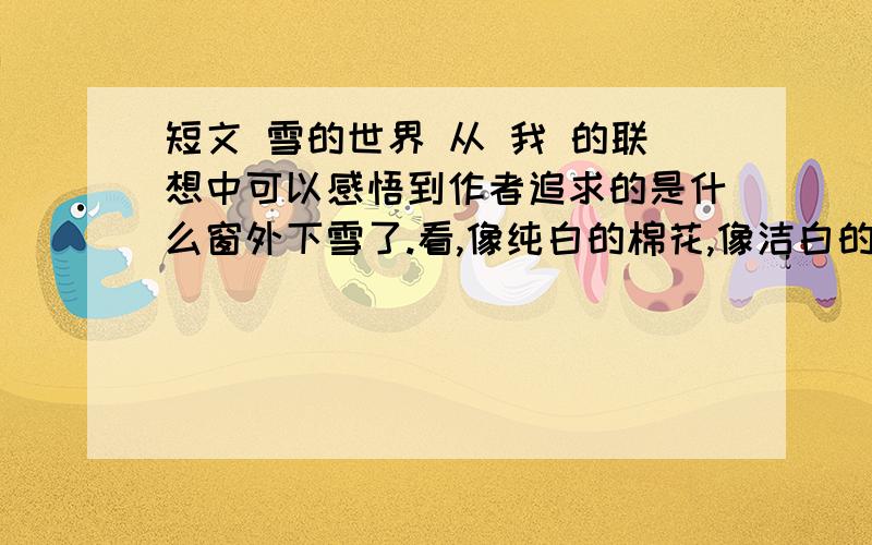 短文 雪的世界 从 我 的联想中可以感悟到作者追求的是什么窗外下雪了.看,像纯白的棉花,像洁白的鹅毛,像轻柔的柳絮纷纷扬扬,铺天盖地.这些来自遥远世界的白色的精灵,带着它们的冰肌玉