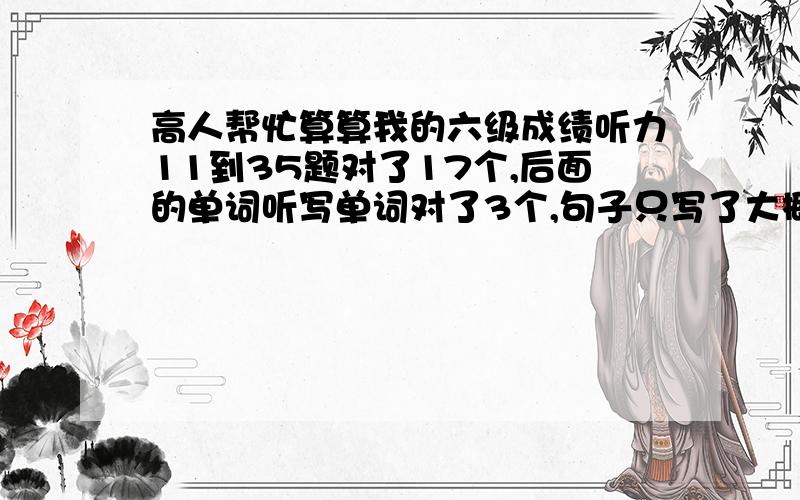 高人帮忙算算我的六级成绩听力11到35题对了17个,后面的单词听写单词对了3个,句子只写了大概意思.快速阅读对5个,深入阅读对7个.完型对了11个.翻译全对的2个.作文水平就是及格的范围,.