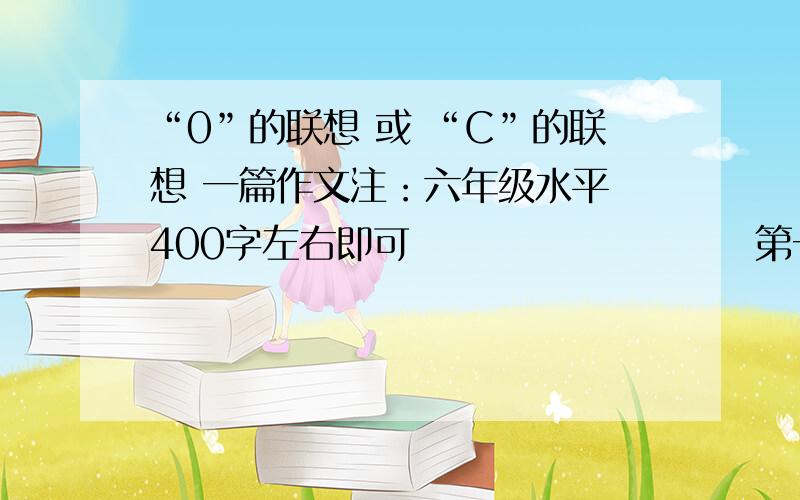 “0”的联想 或 “C”的联想 一篇作文注：六年级水平 400字左右即可                       第一个是 零                                                        如果你是老师就不要帮,负责明天可能会气S您对了