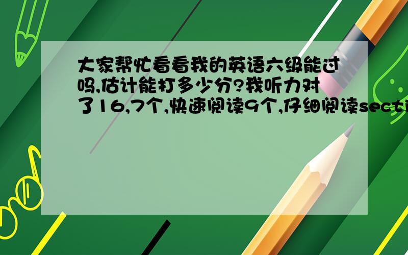 大家帮忙看看我的英语六级能过吗,估计能打多少分?我听力对了16,7个,快速阅读9个,仔细阅读sectionA对2个,sectionB对7个,翻译1-2个,完型10个,作文马马乎乎,不好不赖的,按百分制下来估计55分左右吧