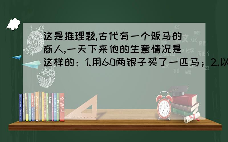 这是推理题,古代有一个贩马的商人,一天下来他的生意情况是这样的：1.用60两银子买了一匹马；2.以70两银子的价格卖了这匹马；3.用80两银子买了这匹马；4.最后以90两银子的价格卖了这匹马.