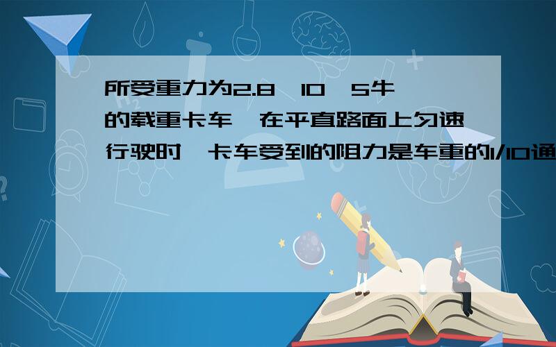 所受重力为2.8×10^5牛的载重卡车,在平直路面上匀速行驶时,卡车受到的阻力是车重的1/10通过计算说明该车能够过限载25吨的桥梁吗