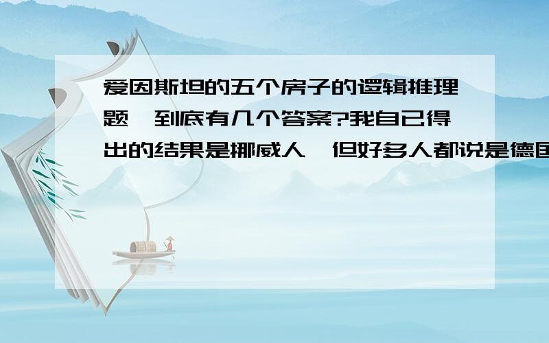 爱因斯坦的五个房子的逻辑推理题,到底有几个答案?我自已得出的结果是挪威人,但好多人都说是德国人绿 蓝 黄 红 白挪威 德国 瑞典 英国 丹麦咖啡 水 牛奶 啤酒 茶鱼 猫 狗 马 鸟Blends Prince D