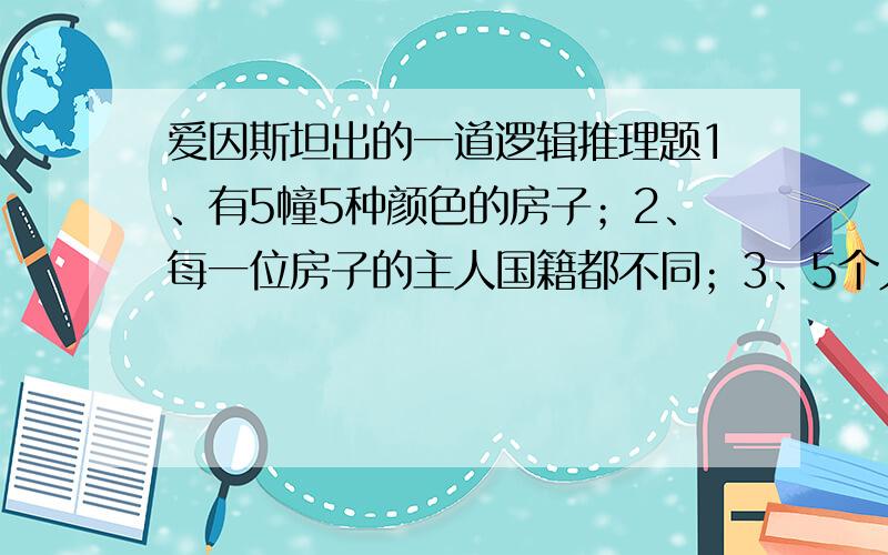 爱因斯坦出的一道逻辑推理题1、有5幢5种颜色的房子；2、每一位房子的主人国籍都不同；3、5个人每人只喝一种饮料、只抽一个牌子的香烟、养一种宠物；4、没有人有相同的宠物、抽相同牌