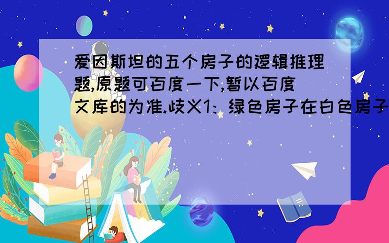 爱因斯坦的五个房子的逻辑推理题,原题可百度一下,暂以百度文库的为准.歧义1：绿色房子在白色房子左面 这句话歧义2：房子排列顺序是12345还是54321考虑以上两点,答案数量有多少个?