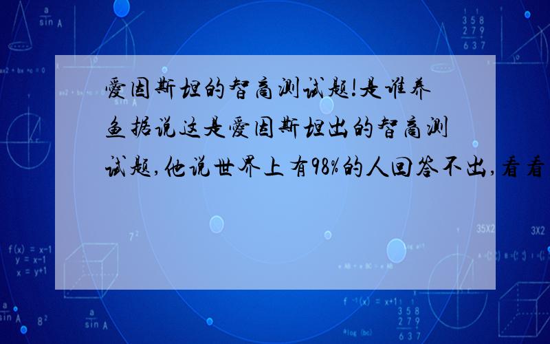 爱因斯坦的智商测试题!是谁养鱼据说这是爱因斯坦出的智商测试题,他说世界上有98%的人回答不出,看看你是否属于另外的2%； 有5栋5种颜色的房子,每一位房子的主人的国籍都不同,这5个人每