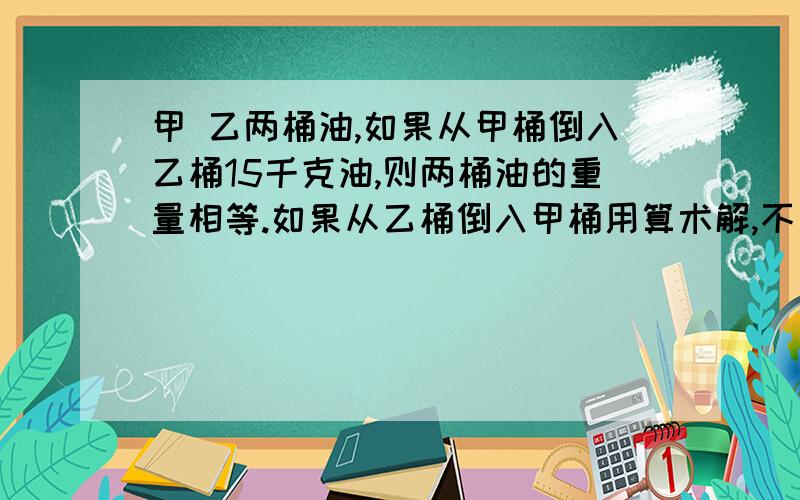 甲 乙两桶油,如果从甲桶倒入乙桶15千克油,则两桶油的重量相等.如果从乙桶倒入甲桶用算术解,不用方程解.