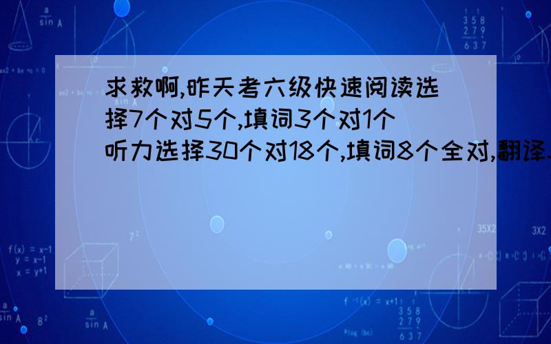 求救啊,昨天考六级快速阅读选择7个对5个,填词3个对1个听力选择30个对18个,填词8个全对,翻译3个句子都对了,但是有个词写错了阅读选择10个对6个,填空5个对3个完型20个对10个翻译五个算对3个