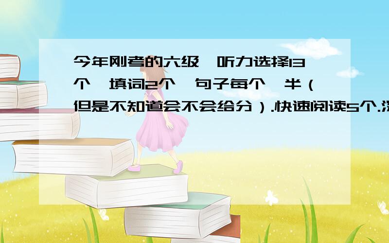 今年刚考的六级,听力选择13个,填词2个,句子每个一半（但是不知道会不会给分）.快速阅读5个.深入阅读,填空3个,选择6个.时间来不及完全乱涂.翻译大致结构出了.作文认真写的.