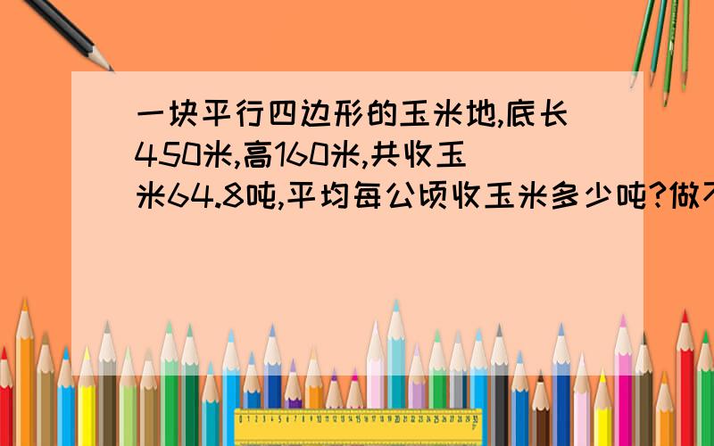 一块平行四边形的玉米地,底长450米,高160米,共收玉米64.8吨,平均每公顷收玉米多少吨?做不出是猪大哥大姐啊 也不想想一公顷到底等于多少平方米`那几个都是错的