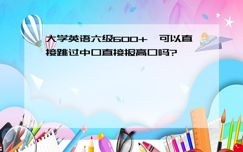 大学英语六级600+,可以直接跳过中口直接报高口吗?