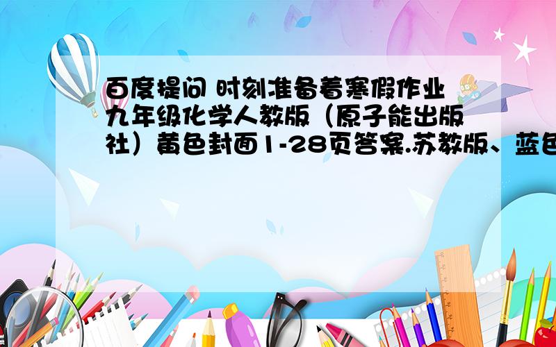 百度提问 时刻准备着寒假作业九年级化学人教版（原子能出版社）黄色封面1-28页答案.苏教版、蓝色封面.咳咳.打酱油勿来.此家酱油已卖完.希望尽快.还有两天就要开学了捏.