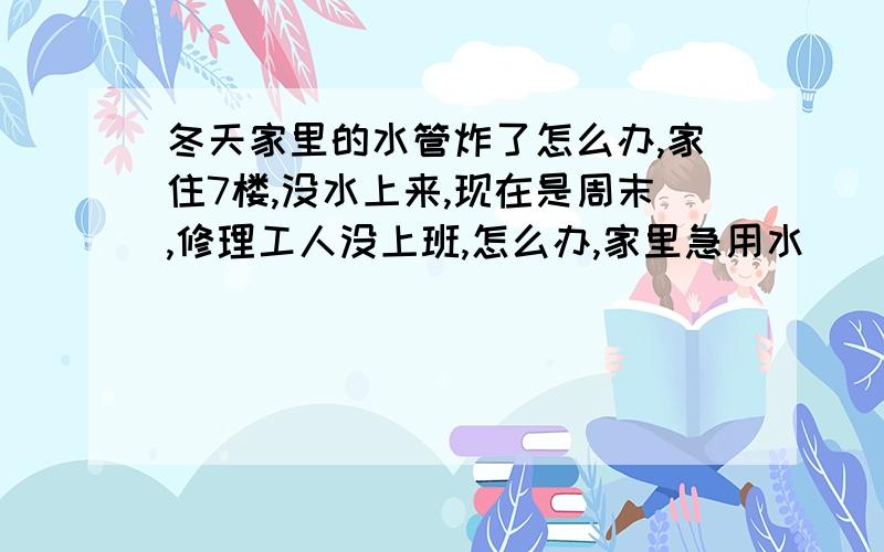 冬天家里的水管炸了怎么办,家住7楼,没水上来,现在是周末,修理工人没上班,怎么办,家里急用水