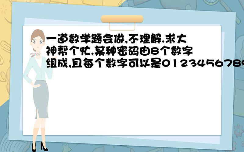 一道数学题会做,不理解.求大神帮个忙.某种密码由8个数字组成,且每个数字可以是0123456789中的任意一个数,求这种密码由完全不同的数字组成的概率.我是这么写的10p8 /（10x9x8x7x6x5x4x3x2x1)8p8=1/40