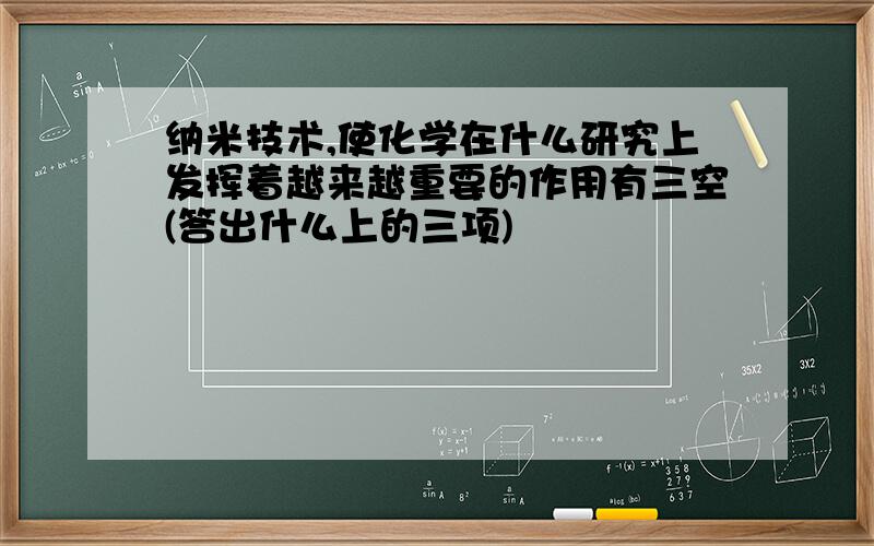 纳米技术,使化学在什么研究上发挥着越来越重要的作用有三空(答出什么上的三项)