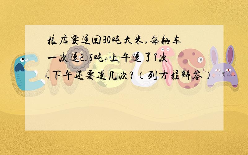 粮店要运回30吨大米,每辆车一次运2.5吨,上午运了7次,下午还要运几次?（列方程解答）