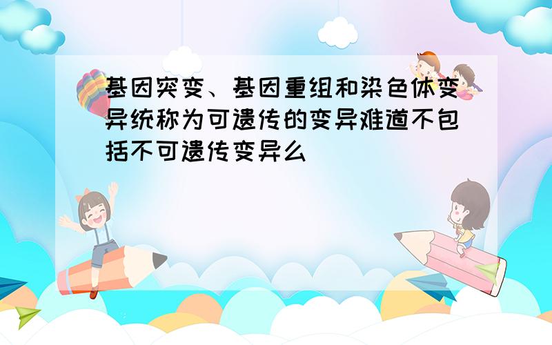 基因突变、基因重组和染色体变异统称为可遗传的变异难道不包括不可遗传变异么