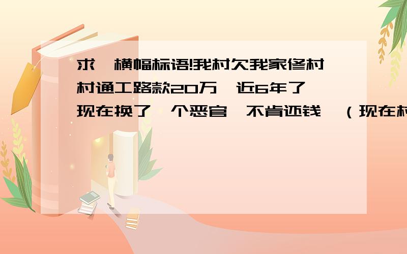 求一横幅标语!我村欠我家修村村通工路款20万,近6年了,现在换了一个恶官,不肯还钱,（现在村里有钱,是年前赔偿的土地款）现在我老公把路堵了,想制造群众效应,给当官的压力,把钱还了,想在