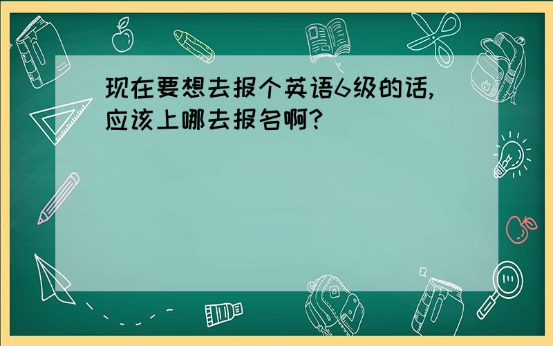 现在要想去报个英语6级的话,应该上哪去报名啊?