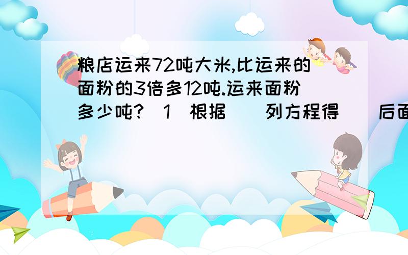 粮店运来72吨大米,比运来的面粉的3倍多12吨.运来面粉多少吨?(1)根据()列方程得()后面还有：（2）根据（）列方程得（）.