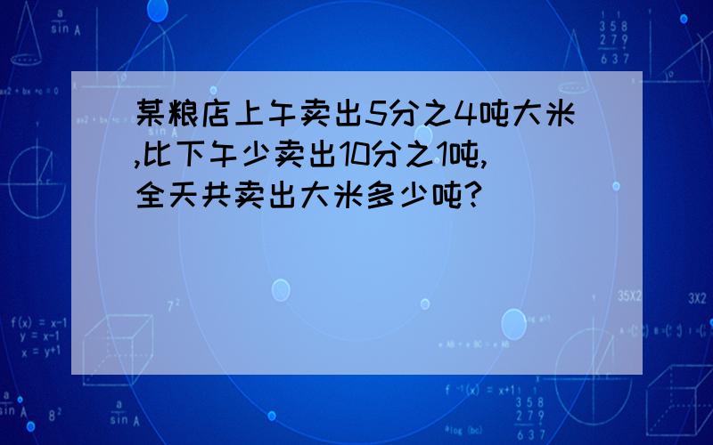 某粮店上午卖出5分之4吨大米,比下午少卖出10分之1吨,全天共卖出大米多少吨?