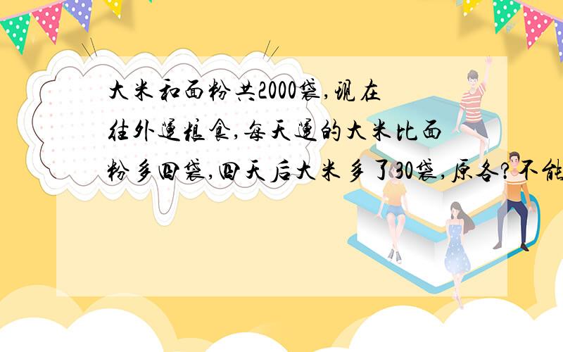 大米和面粉共2000袋,现在往外运粮食,每天运的大米比面粉多四袋,四天后大米多了30袋,原各?不能用方程!